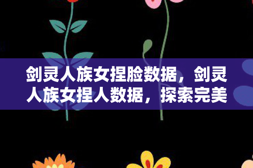 剑灵人族女捏脸数据，剑灵人族女捏人数据，探索完美角色的艺术之旅