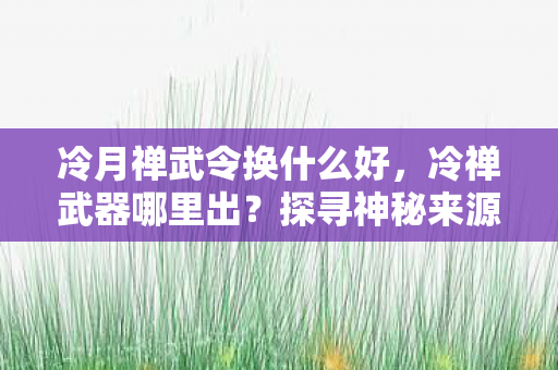 冷月禅武令换什么好，冷禅武器哪里出？探寻神秘来源，揭示真相！