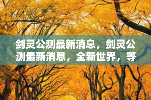 剑灵公测最新消息，剑灵公测最新消息，全新世界，等你来挑战！