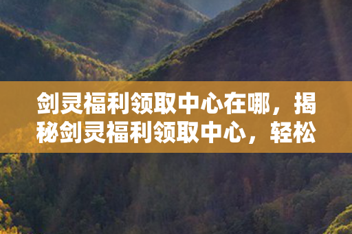 剑灵福利领取中心在哪，揭秘剑灵福利领取中心，轻松获取丰厚奖励！