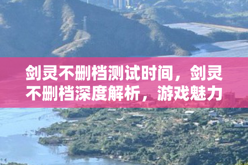 剑灵不删档测试时间，剑灵不删档深度解析，游戏魅力与长久运营之道
