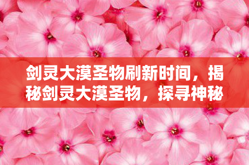 剑灵大漠圣物刷新时间，揭秘剑灵大漠圣物，探寻神秘力量的起源