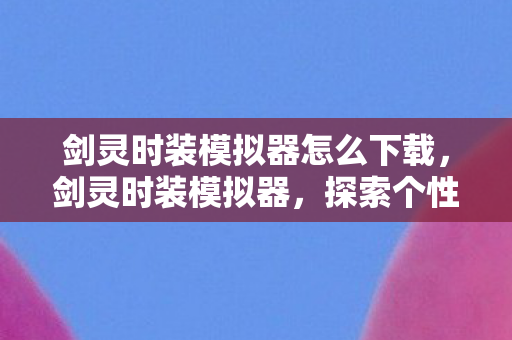 剑灵时装模拟器怎么下载，剑灵时装模拟器，探索个性化角色外观的无限可能