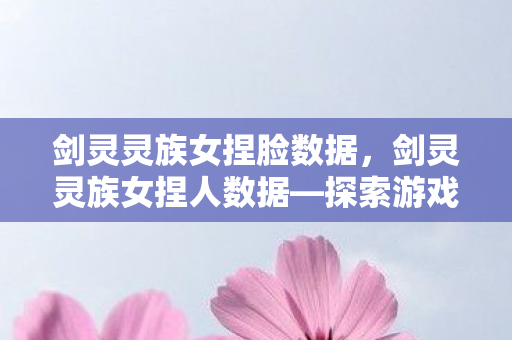 剑灵灵族女捏脸数据，剑灵灵族女捏人数据—探索游戏角色的艺术之美