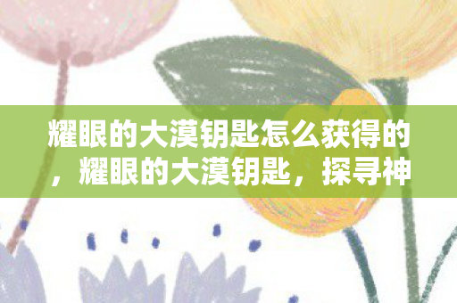 耀眼的大漠钥匙怎么获得的，耀眼的大漠钥匙，探寻神秘之旅的入门指南