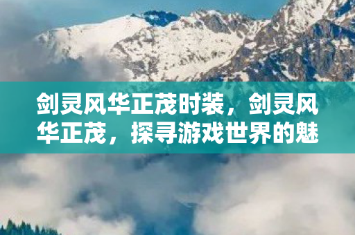 剑灵风华正茂时装，剑灵风华正茂，探寻游戏世界的魅力与激情