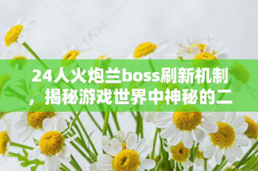 24人火炮兰boss刷新机制，揭秘游戏世界中神秘的二十四人火炮兰刷新时间