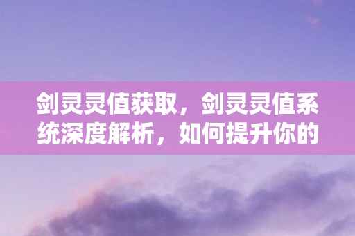 剑灵灵值获取，剑灵灵值系统深度解析，如何提升你的角色实力？