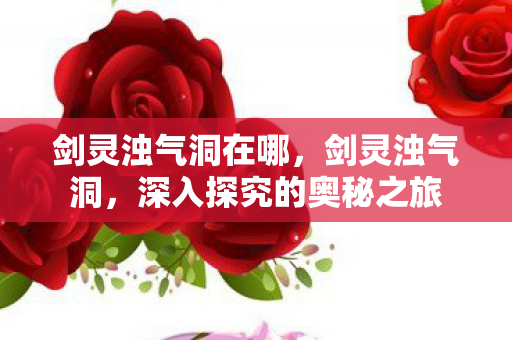 剑灵浊气洞在哪，剑灵浊气洞，深入探究的奥秘之旅