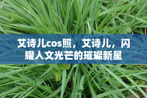 艾诗儿cos照，艾诗儿，闪耀人文光芒的璀璨新星