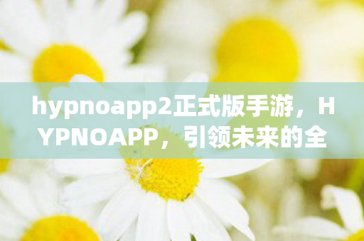 hypnoapp2正式版手游，HYPNOAPP，引领未来的全新沉浸式体验应用