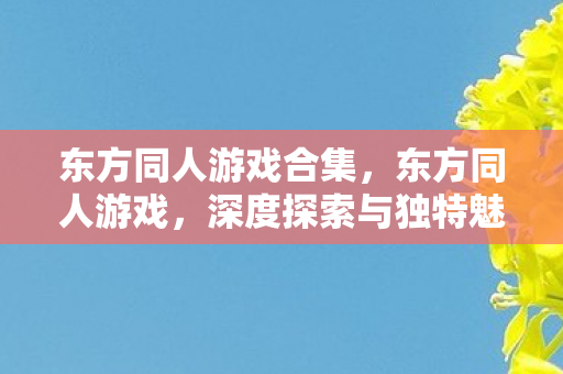 东方同人游戏合集，东方同人游戏，深度探索与独特魅力