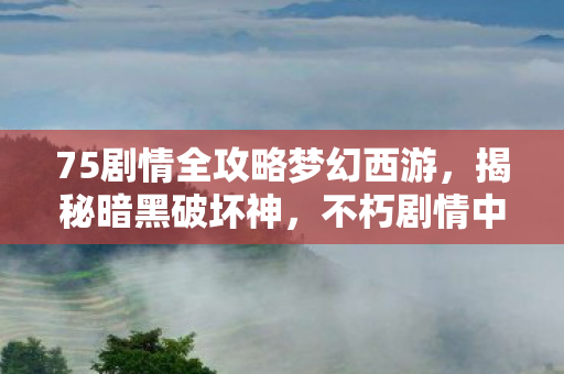 75剧情全攻略梦幻西游，揭秘暗黑破坏神，不朽剧情中的秘密—探寻神秘的75剧情篇章