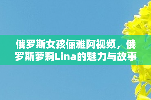 俄罗斯女孩俪雅阿视频，俄罗斯萝莉Lina的魅力与故事