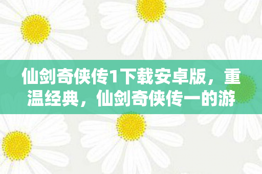 仙剑奇侠传1下载安卓版，重温经典，仙剑奇侠传一的游戏下载与回忆