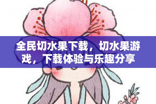 全民切水果下载，切水果游戏，下载体验与乐趣分享