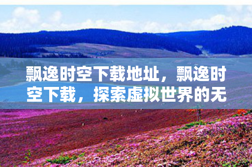飘逸时空下载地址，飘逸时空下载，探索虚拟世界的无限魅力