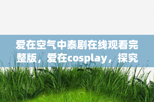 爱在空气中泰剧在线观看完整版，爱在cosplay，探究角色扮演中的情感共鸣与自我表达