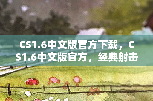 CS1.6中文版官方下载，CS1.6中文版官方，经典射击游戏的魅力与回顾