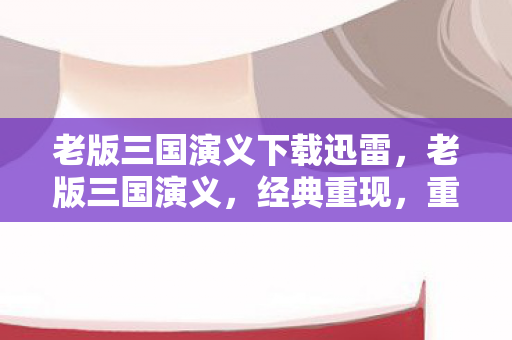 老版三国演义下载迅雷，老版三国演义，经典重现，重温历史风云