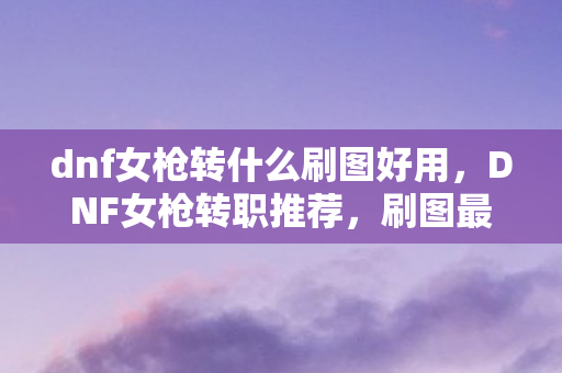 dnf女枪转什么刷图好用，DNF女枪转职推荐，刷图最佳职业选择详解