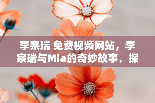 李宗瑞 免费视频网站，李宗瑞与Mia的奇妙故事，探寻音乐才子背后的故事