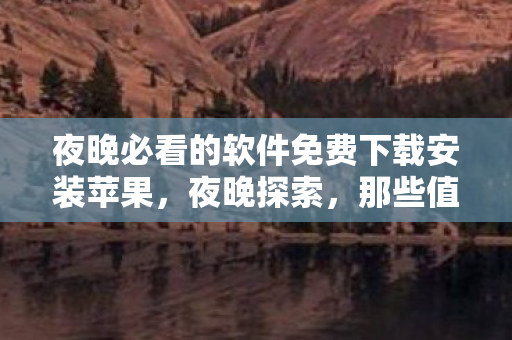 夜晚必看的软件免费下载安装苹果，夜晚探索，那些值得一试的免费软件下载安装