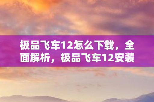极品飞车12怎么下载，全面解析，极品飞车12安装指南
