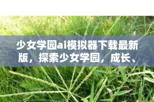 少女学园ai模拟器下载最新版，探索少女学园，成长、友情与梦想的交织之地