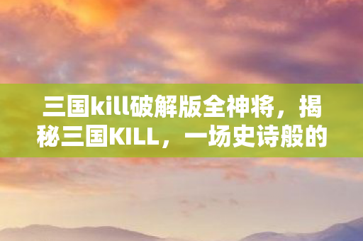三国kill破解版全神将，揭秘三国KILL，一场史诗般的卡牌对决
