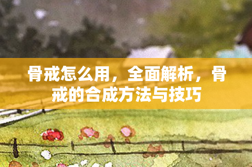 骨戒怎么用，全面解析，骨戒的合成方法与技巧
