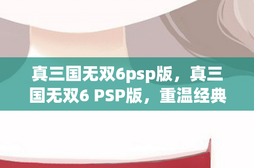 真三国无双6psp版，真三国无双6 PSP版，重温经典，再战江湖