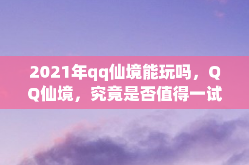 2021年qq仙境能玩吗，QQ仙境，究竟是否值得一试？