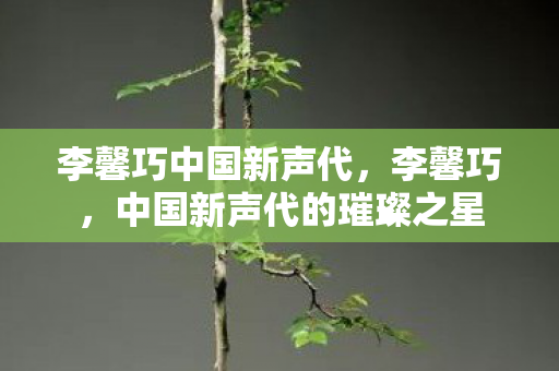 李馨巧中国新声代，李馨巧，中国新声代的璀璨之星