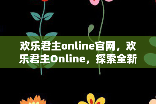 欢乐君主online官网，欢乐君主Online，探索全新虚拟世界的奇幻冒险之旅
