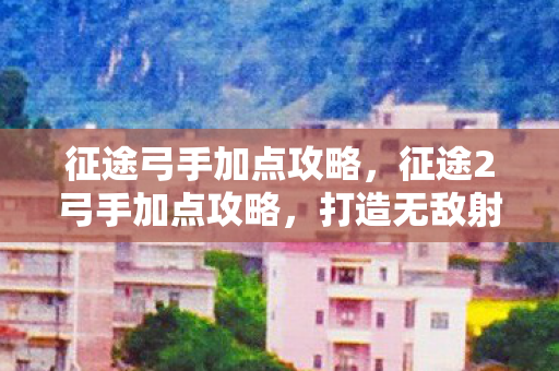征途弓手加点攻略，征途2弓手加点攻略，打造无敌射手之路