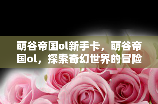 萌谷帝国ol新手卡，萌谷帝国ol，探索奇幻世界的冒险之旅