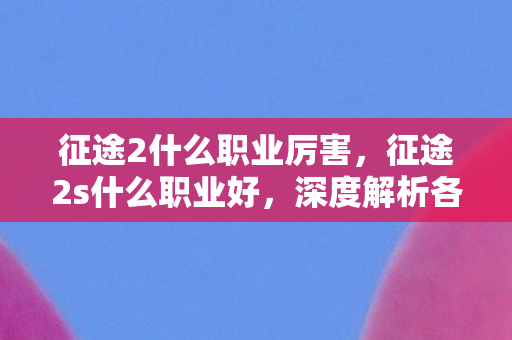 征途2什么职业厉害，征途2s什么职业好，深度解析各职业特点与选择建议