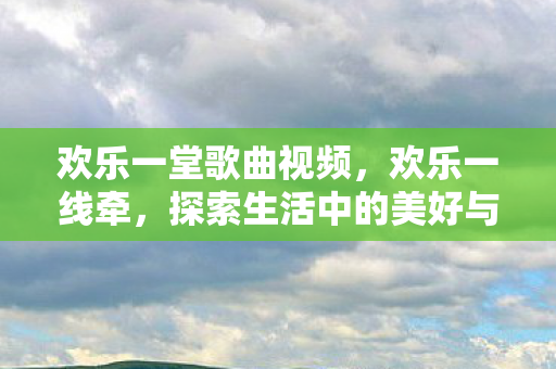 欢乐一堂歌曲视频，欢乐一线牵，探索生活中的美好与乐趣
