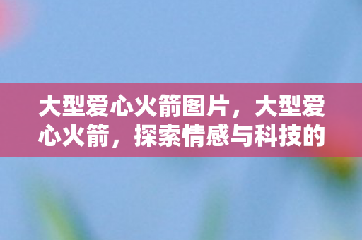 大型爱心火箭图片，大型爱心火箭，探索情感与科技的无尽可能