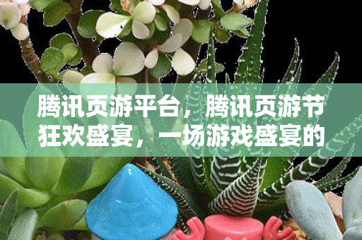 腾讯页游平台，腾讯页游节狂欢盛宴，一场游戏盛宴的狂欢与惊喜！