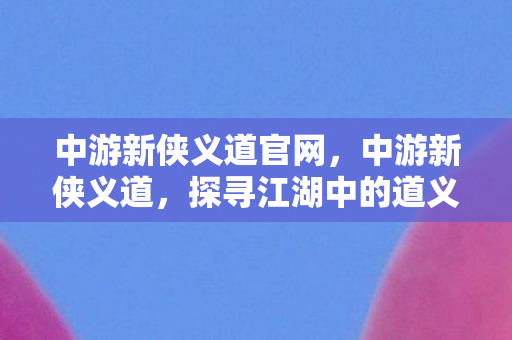 中游新侠义道官网，中游新侠义道，探寻江湖中的道义与力量