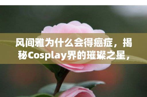 风间雅为什么会得癌症，揭秘Cosplay界的璀璨之星，风间雅