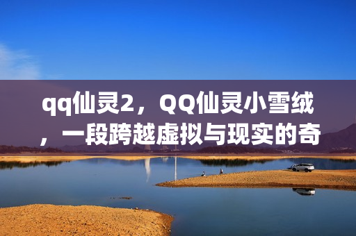 qq仙灵2，QQ仙灵小雪绒，一段跨越虚拟与现实的奇妙旅程