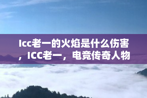 Icc老一的火焰是什么伤害，ICC老一，电竞传奇人物背后的故事