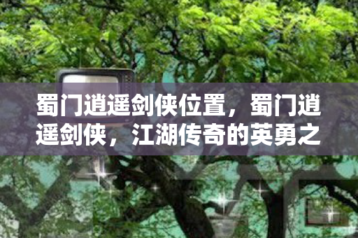 蜀门逍遥剑侠位置，蜀门逍遥剑侠，江湖传奇的英勇之旅