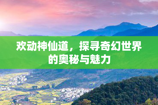 欢动神仙道，探寻奇幻世界的奥秘与魅力