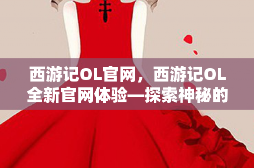 西游记OL官网，西游记OL全新官网体验—探索神秘的西游世界