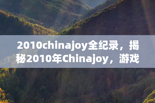 2010chinajoy全纪录，揭秘2010年Chinajoy，游戏界的盛事背后的故事
