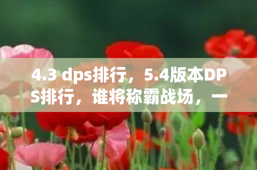 4.3 dps排行，5.4版本DPS排行，谁将称霸战场，一览英雄风采